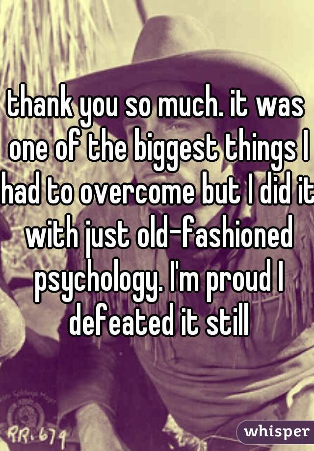 thank you so much. it was one of the biggest things I had to overcome but I did it with just old-fashioned psychology. I'm proud I defeated it still