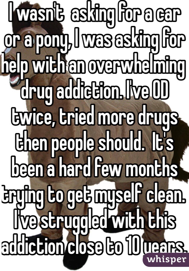 I wasn't  asking for a car or a pony, I was asking for help with an overwhelming drug addiction. I've OD twice, tried more drugs then people should.  It's been a hard few months trying to get myself clean.  I've struggled with this addiction close to 10 years. 