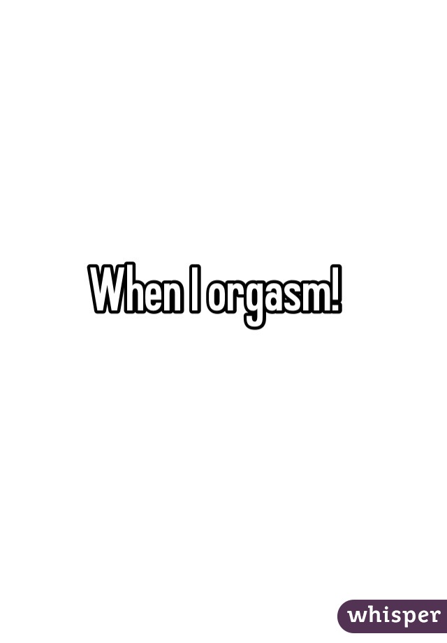 When I orgasm!