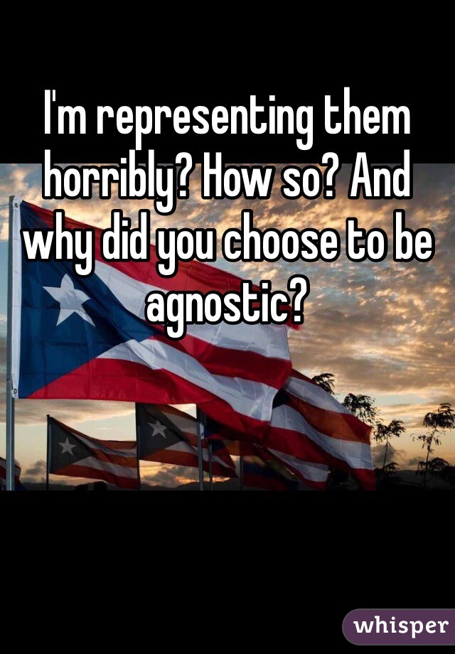 I'm representing them horribly? How so? And why did you choose to be agnostic? 