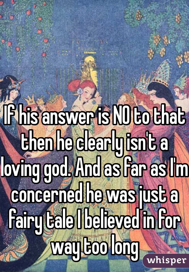 If his answer is NO to that then he clearly isn't a loving god. And as far as I'm concerned he was just a fairy tale I believed in for way too long