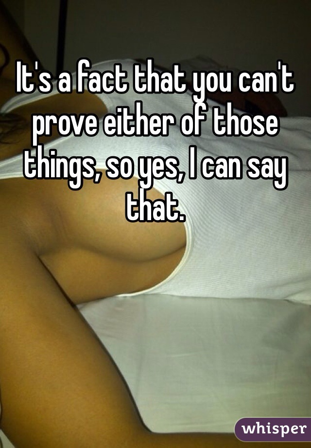 It's a fact that you can't prove either of those things, so yes, I can say that.