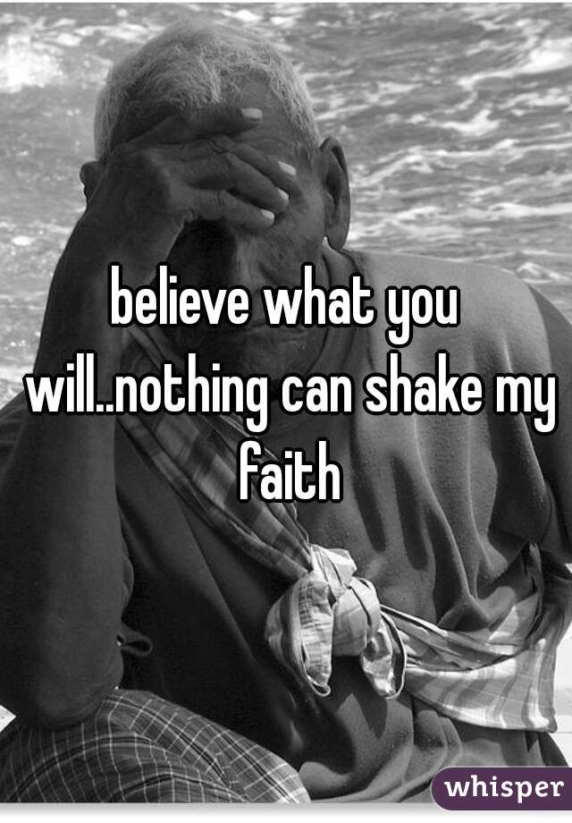 believe what you will..nothing can shake my faith