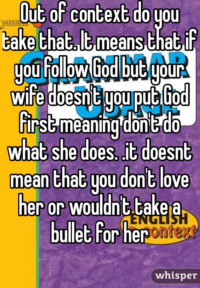 Out of context do you take that. It means that if you follow God but your wife doesn't you put God first meaning don't do what she does. .it doesnt mean that you don't love her or wouldn't take a bullet for her 