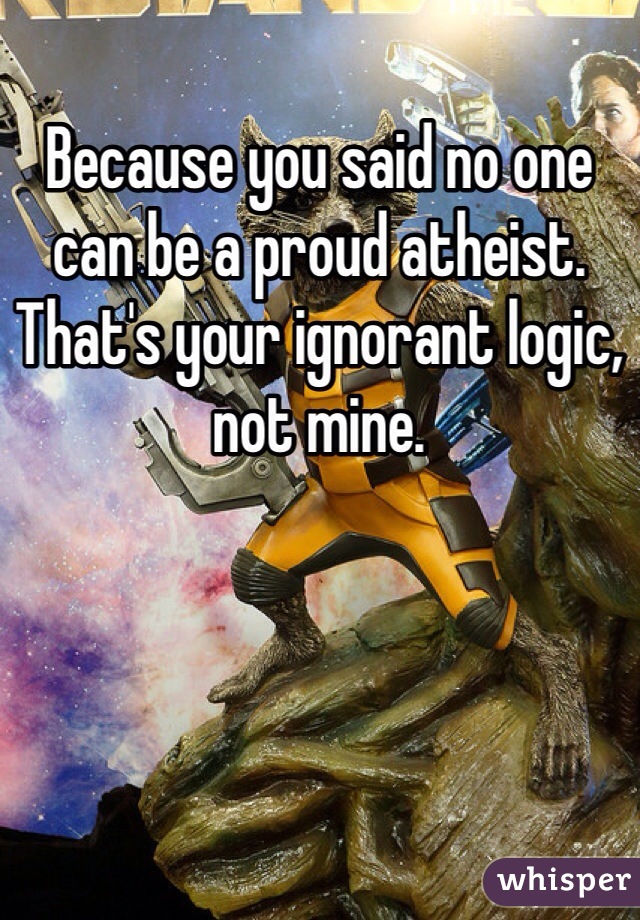 Because you said no one can be a proud atheist. That's your ignorant logic, not mine.