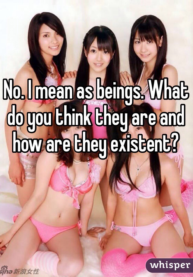 No. I mean as beings. What do you think they are and how are they existent? 