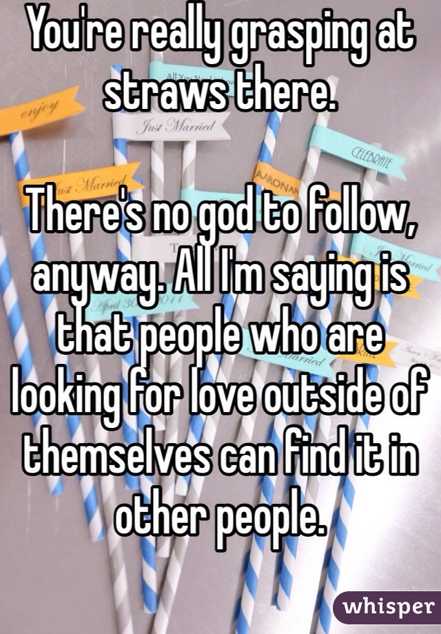 You're really grasping at straws there. 

There's no god to follow, anyway. All I'm saying is that people who are looking for love outside of themselves can find it in other people. 