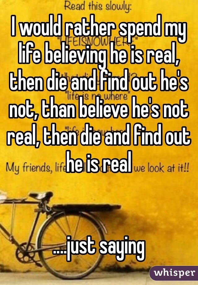 I would rather spend my life believing he is real, then die and find out he's not, than believe he's not real, then die and find out he is real 


....just saying