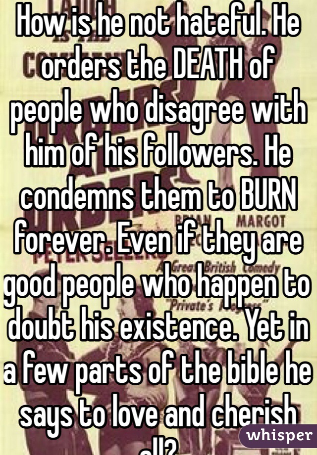 How is he not hateful. He orders the DEATH of people who disagree with him of his followers. He condemns them to BURN forever. Even if they are good people who happen to doubt his existence. Yet in a few parts of the bible he says to love and cherish all? 