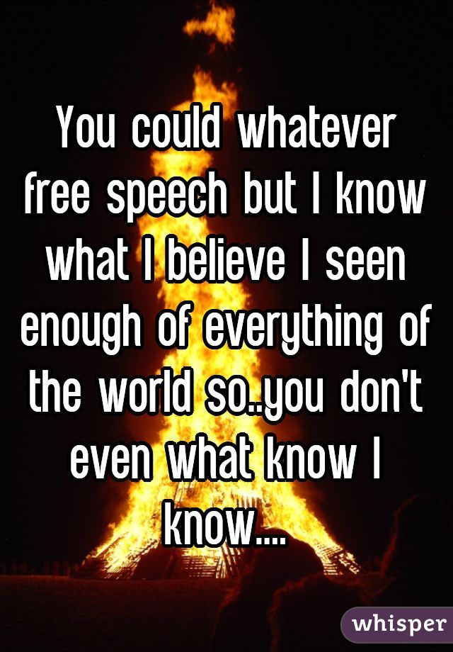 You could whatever free speech but I know what I believe I seen enough of everything of the world so..you don't even what know I know....