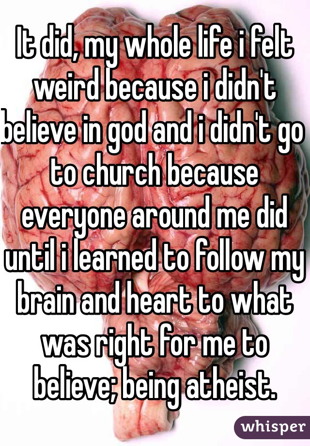 It did, my whole life i felt weird because i didn't believe in god and i didn't go to church because everyone around me did until i learned to follow my brain and heart to what was right for me to believe; being atheist. 