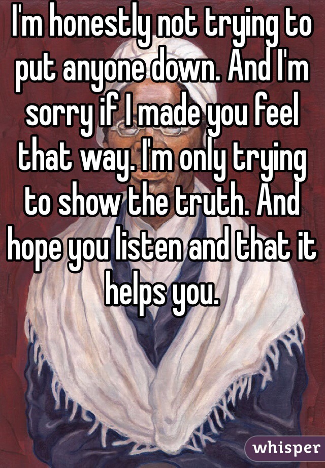 I'm honestly not trying to put anyone down. And I'm sorry if I made you feel that way. I'm only trying to show the truth. And hope you listen and that it helps you. 