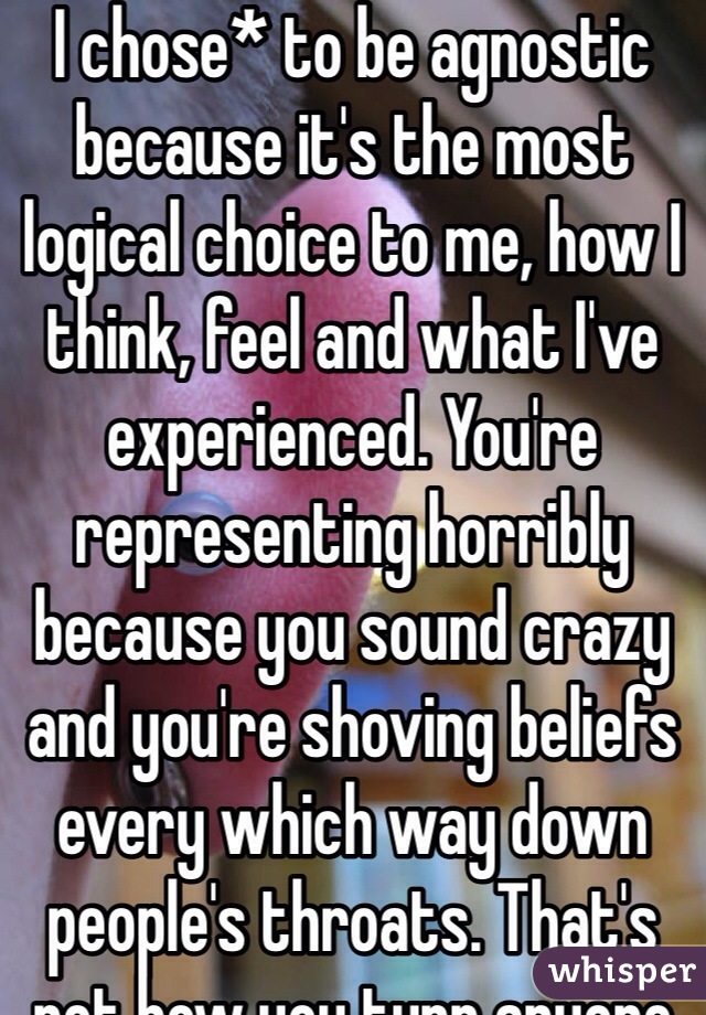 I chose* to be agnostic because it's the most logical choice to me, how I think, feel and what I've experienced. You're representing horribly because you sound crazy and you're shoving beliefs every which way down people's throats. That's not how you turn anyone on to anything. 