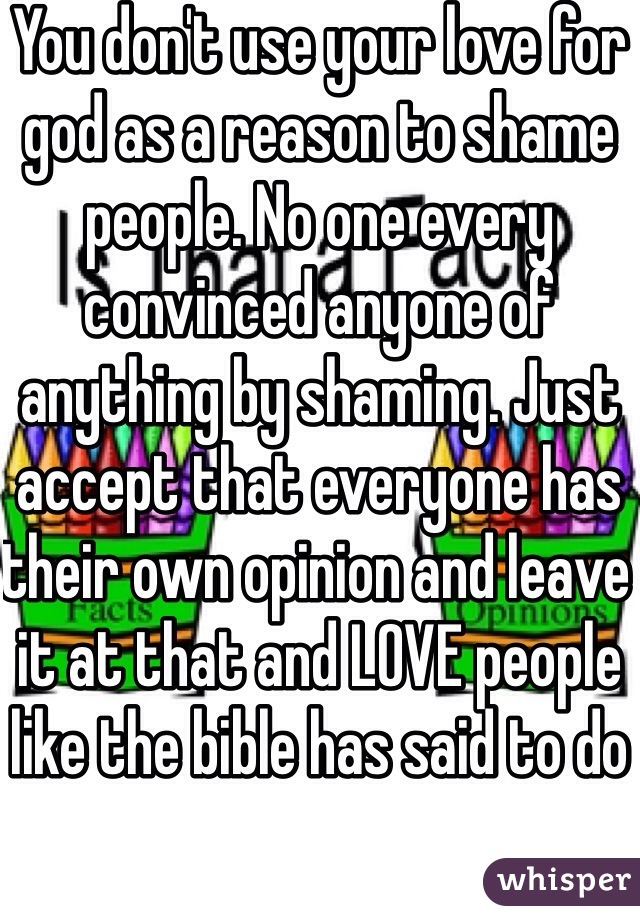 You don't use your love for god as a reason to shame people. No one every convinced anyone of anything by shaming. Just accept that everyone has their own opinion and leave it at that and LOVE people like the bible has said to do 