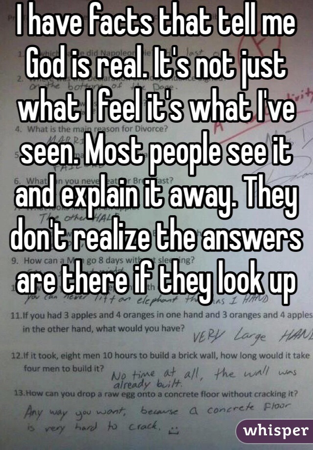 I have facts that tell me God is real. It's not just what I feel it's what I've seen. Most people see it and explain it away. They don't realize the answers are there if they look up