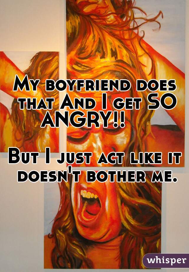 My boyfriend does that And I get SO ANGRY!!     
 
 
 
 
    
But I just act like it doesn't bother me.
