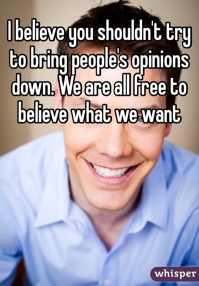 I believe you shouldn't try to bring people's opinions down. We are all free to believe what we want