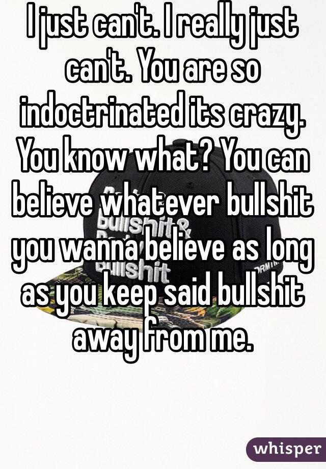 I just can't. I really just can't. You are so indoctrinated its crazy. You know what? You can believe whatever bullshit you wanna believe as long as you keep said bullshit away from me.