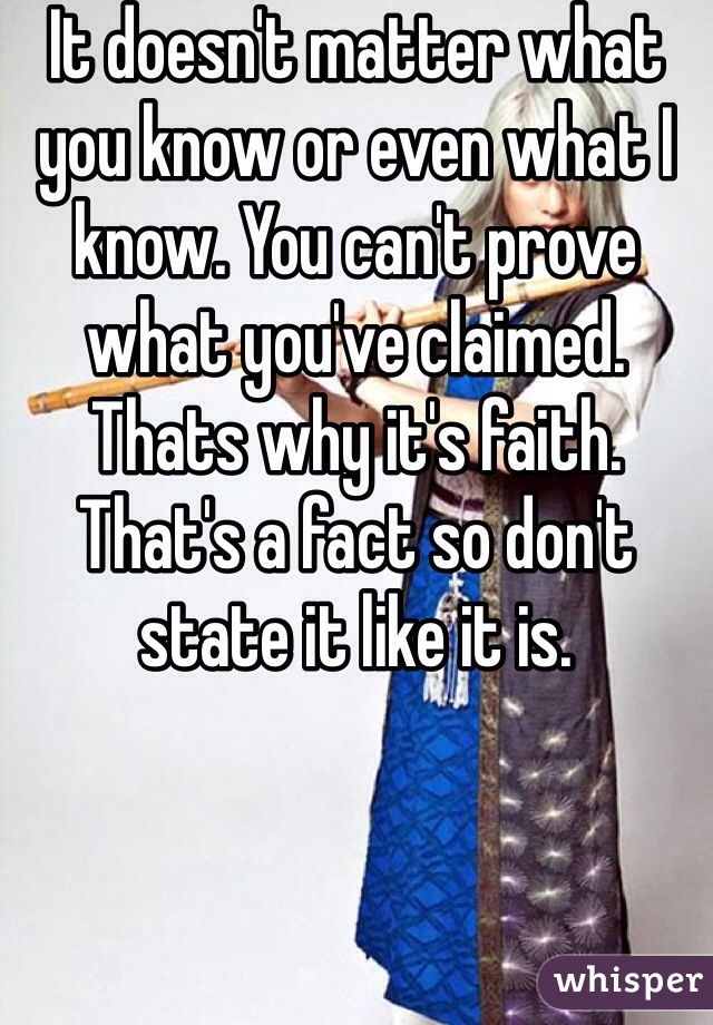 It doesn't matter what you know or even what I know. You can't prove what you've claimed. Thats why it's faith. That's a fact so don't state it like it is. 