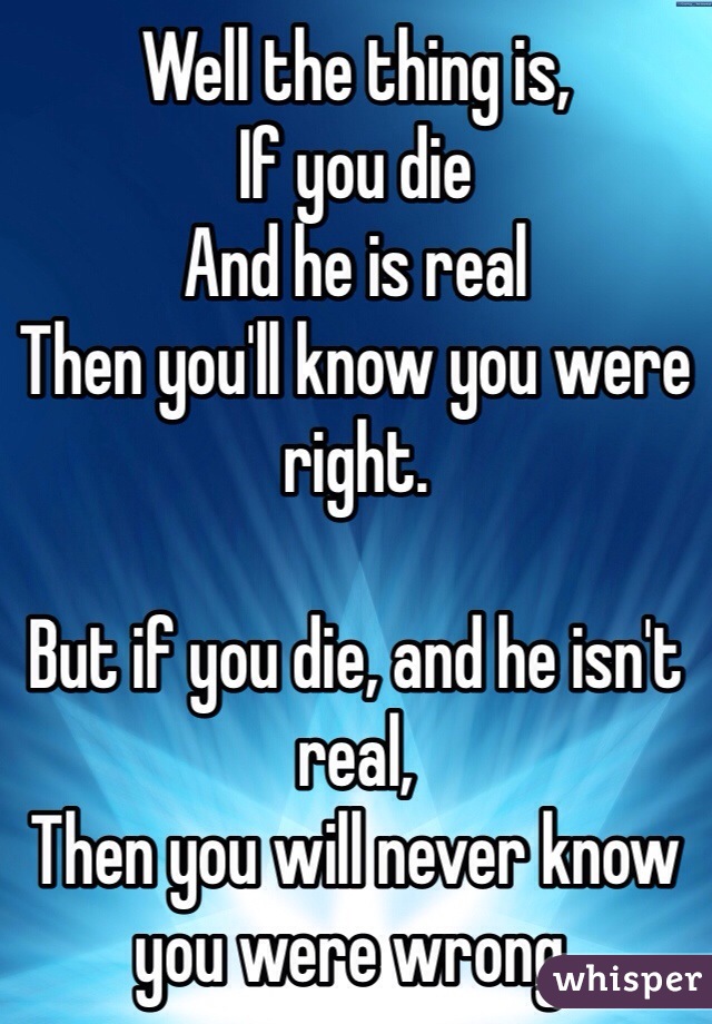 Well the thing is,
If you die 
And he is real
Then you'll know you were right.

But if you die, and he isn't real,
Then you will never know you were wrong.