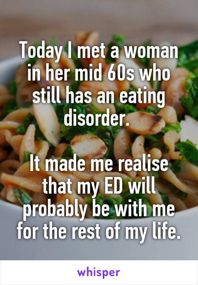 Today I met a woman in her mid 60s who still has an eating disorder. 

It made me realise that my ED will probably be with me for the rest of my life.