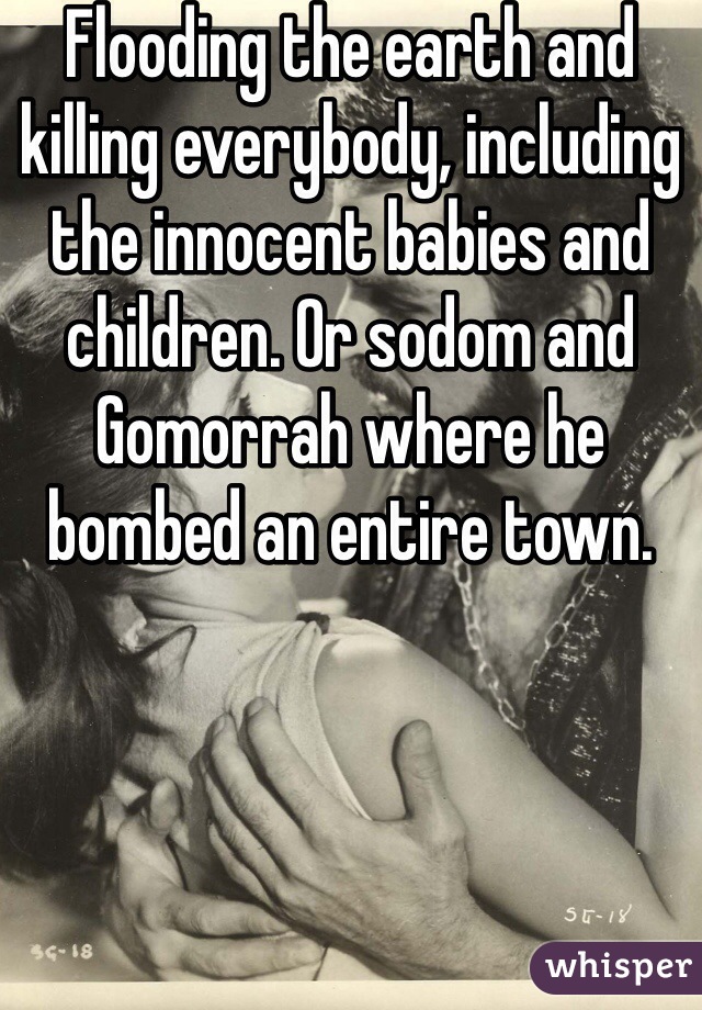 Flooding the earth and killing everybody, including the innocent babies and children. Or sodom and Gomorrah where he bombed an entire town.