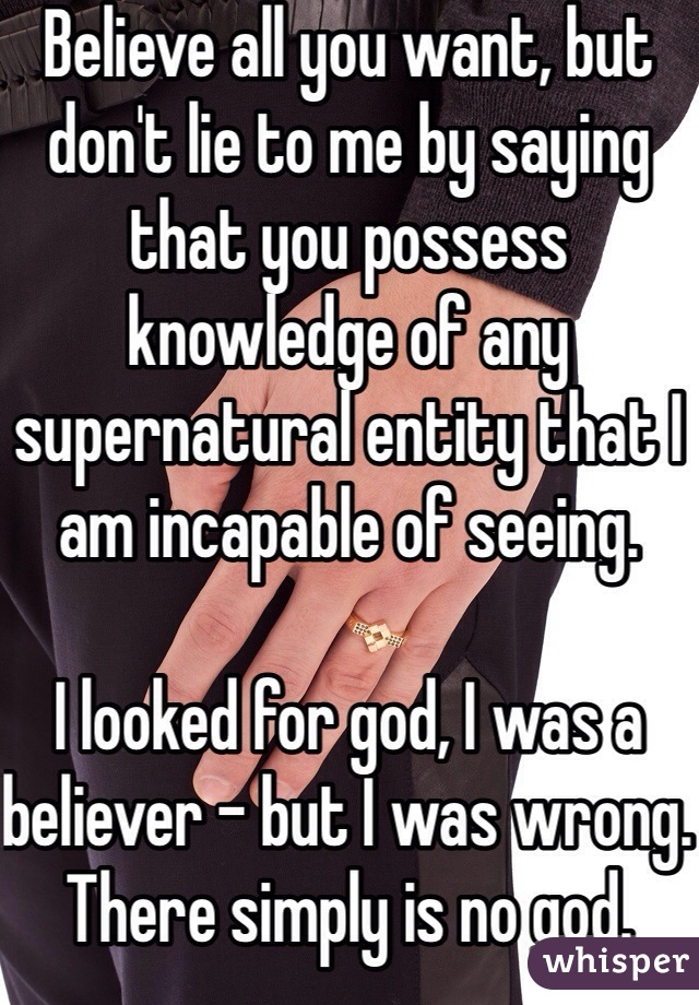 Believe all you want, but don't lie to me by saying that you possess knowledge of any supernatural entity that I am incapable of seeing. 

I looked for god, I was a believer - but I was wrong. There simply is no god.