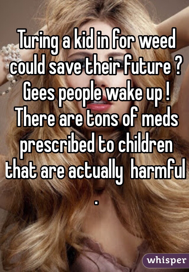 Turing a kid in for weed could save their future ? Gees people wake up ! There are tons of meds prescribed to children that are actually  harmful  .