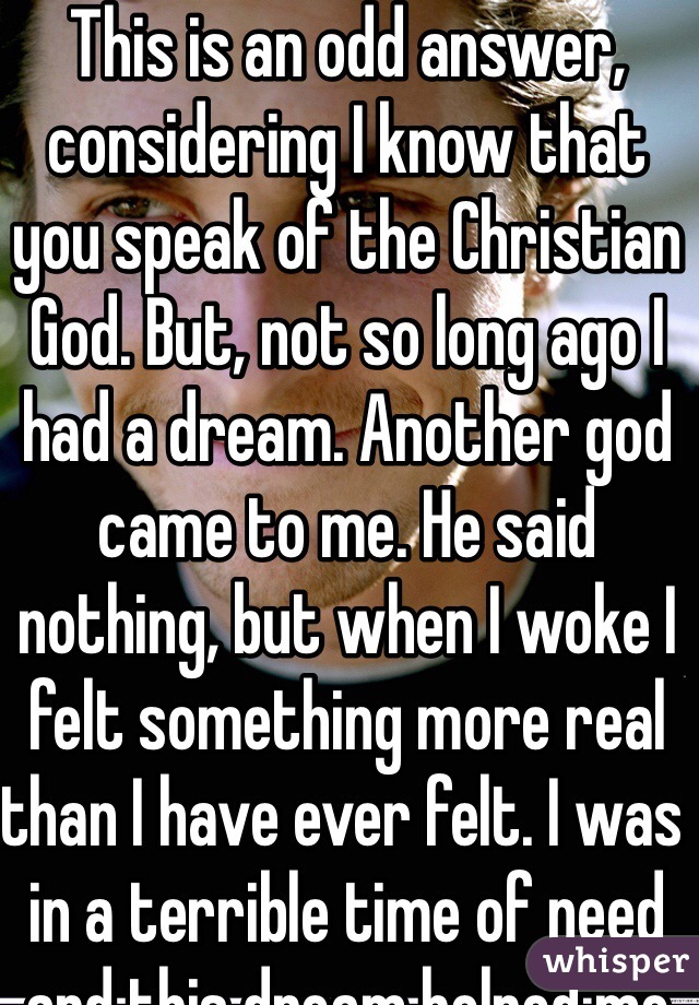 This is an odd answer, considering I know that you speak of the Christian God. But, not so long ago I had a dream. Another god came to me. He said nothing, but when I woke I felt something more real than I have ever felt. I was in a terrible time of need and this dream helped me get through. 