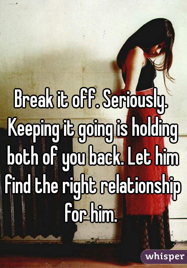 Break it off. Seriously. Keeping it going is holding both of you back. Let him find the right relationship for him. 