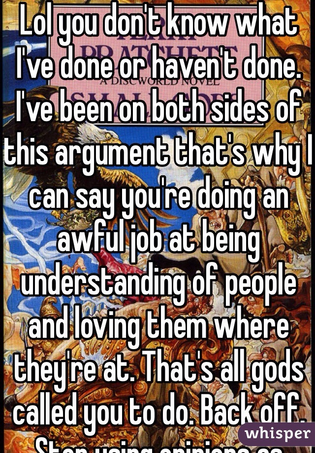 Lol you don't know what I've done or haven't done. I've been on both sides of this argument that's why I can say you're doing an awful job at being understanding of people and loving them where they're at. That's all gods called you to do. Back off. Stop using opinions as facts and maybe you'll be taken seriously 