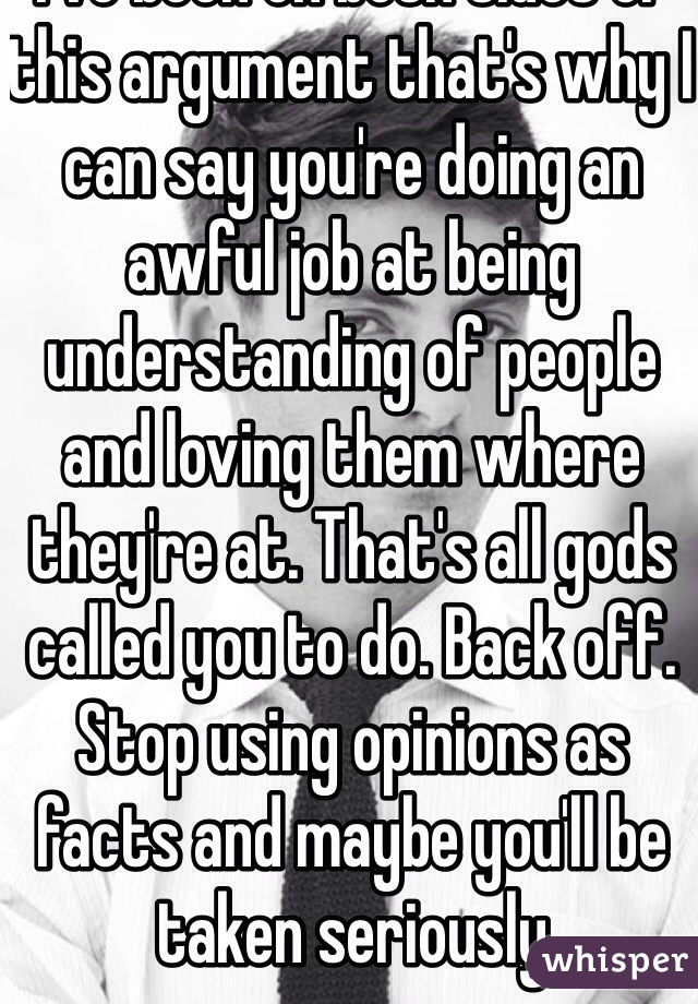 Lol you don't know what I've done or haven't done. I've been on both sides of this argument that's why I can say you're doing an awful job at being understanding of people and loving them where they're at. That's all gods called you to do. Back off. Stop using opinions as facts and maybe you'll be taken seriously 