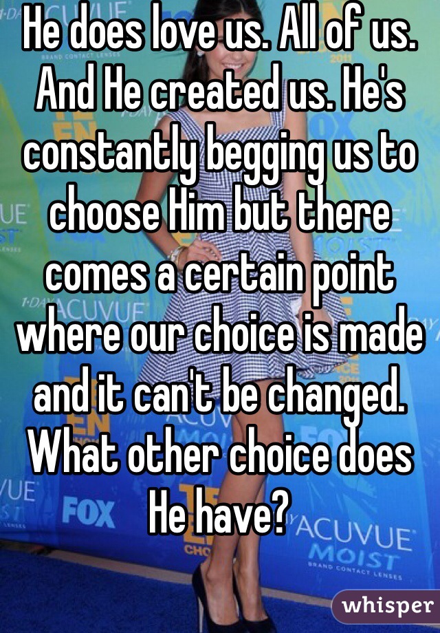 He does love us. All of us. And He created us. He's constantly begging us to choose Him but there comes a certain point where our choice is made and it can't be changed. What other choice does He have? 