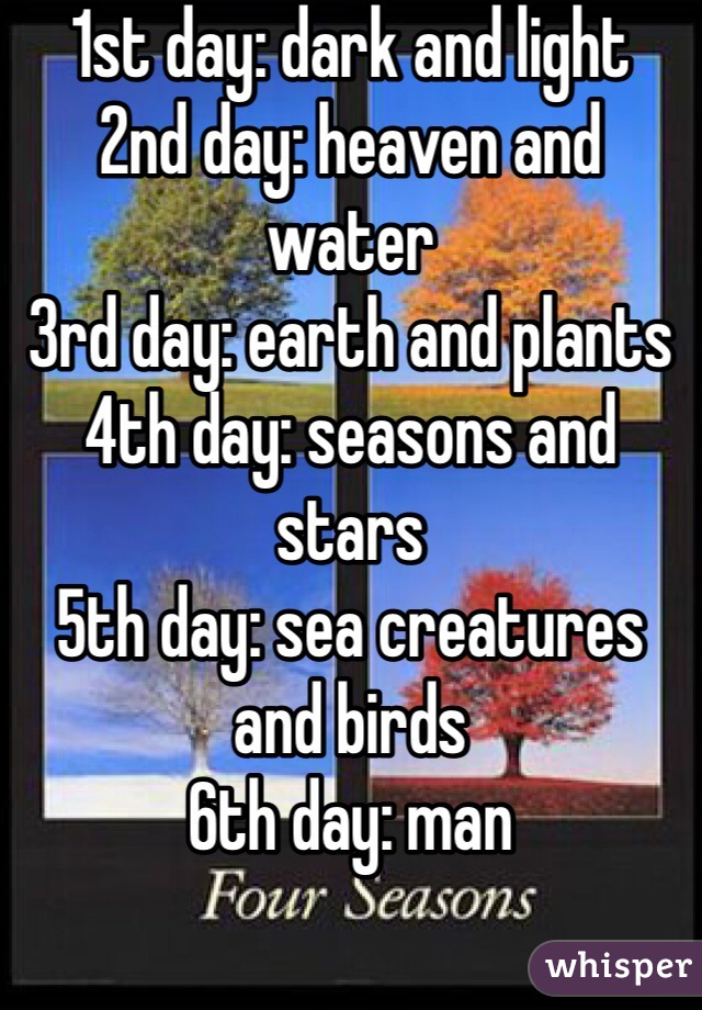 1st day: dark and light
2nd day: heaven and water
3rd day: earth and plants 
4th day: seasons and stars
5th day: sea creatures and birds
6th day: man 