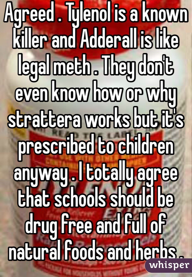Agreed . Tylenol is a known killer and Adderall is like legal meth . They don't even know how or why strattera works but it's prescribed to children anyway . I totally agree that schools should be drug free and full of natural foods and herbs . 