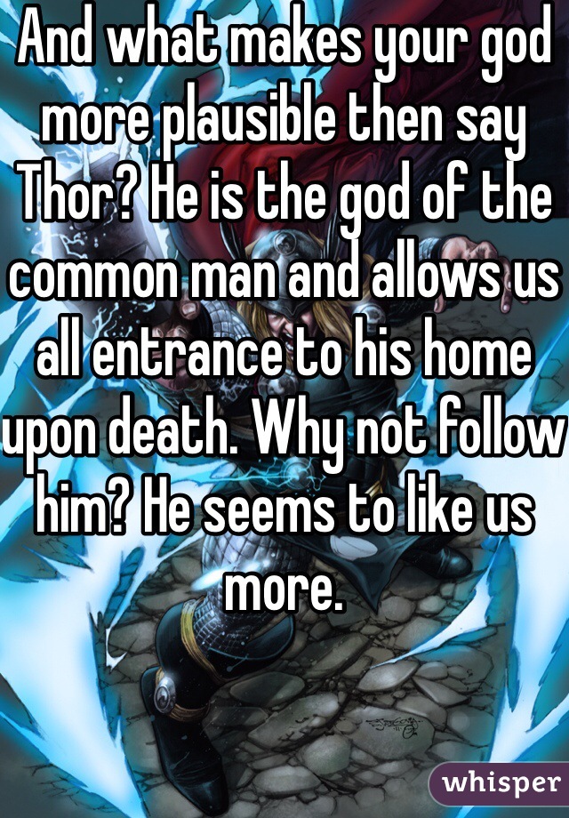 And what makes your god more plausible then say Thor? He is the god of the common man and allows us all entrance to his home upon death. Why not follow him? He seems to like us more. 