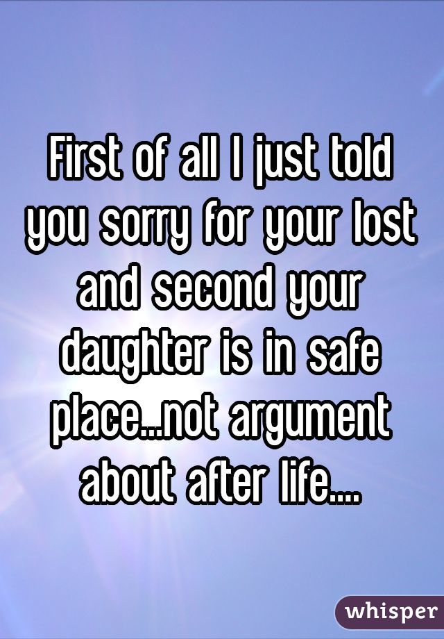 First of all I just told you sorry for your lost and second your daughter is in safe place...not argument about after life....