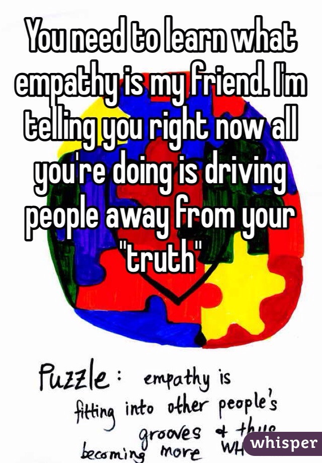 You need to learn what empathy is my friend. I'm telling you right now all you're doing is driving people away from your "truth"