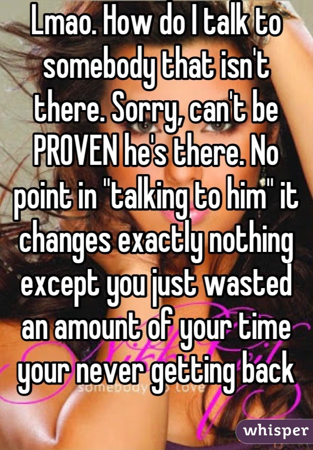 Lmao. How do I talk to somebody that isn't there. Sorry, can't be PROVEN he's there. No point in "talking to him" it changes exactly nothing except you just wasted an amount of your time your never getting back