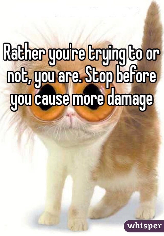 Rather you're trying to or not, you are. Stop before you cause more damage 