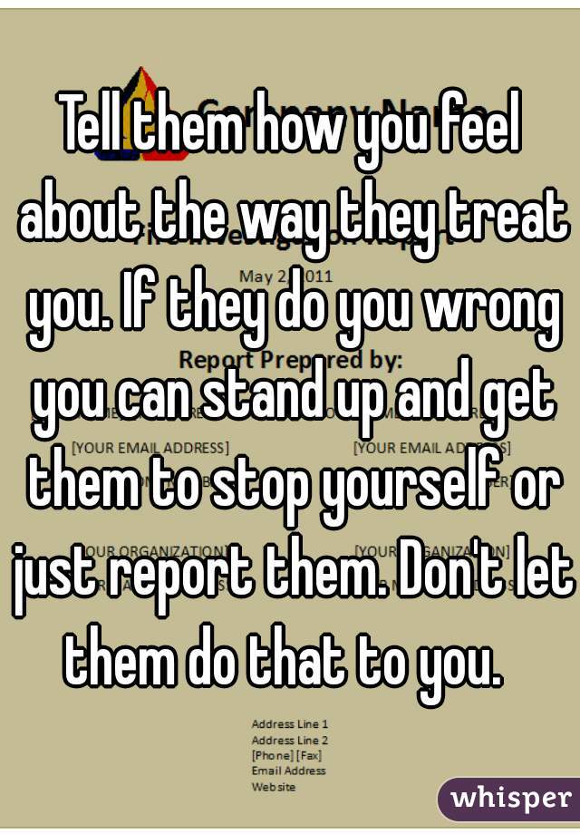 Tell them how you feel about the way they treat you. If they do you wrong you can stand up and get them to stop yourself or just report them. Don't let them do that to you.  