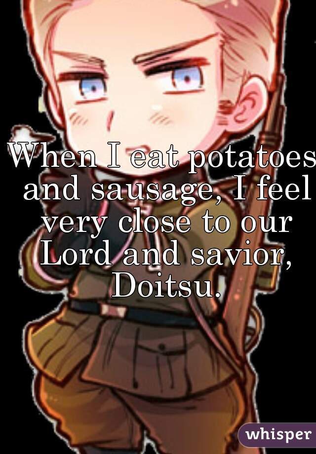 When I eat potatoes and sausage, I feel very close to our Lord and savior, Doitsu.
  
  
