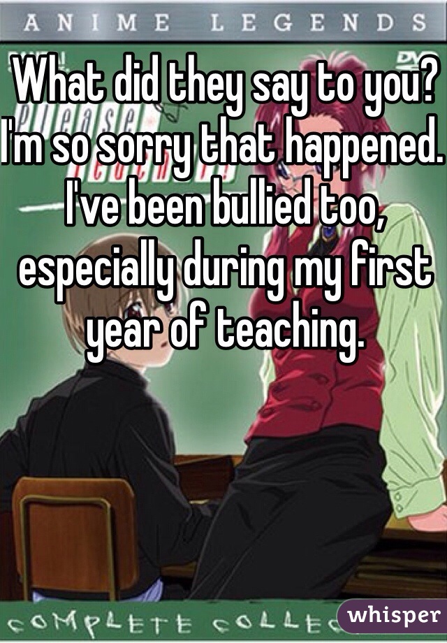 What did they say to you? I'm so sorry that happened. I've been bullied too, especially during my first year of teaching.