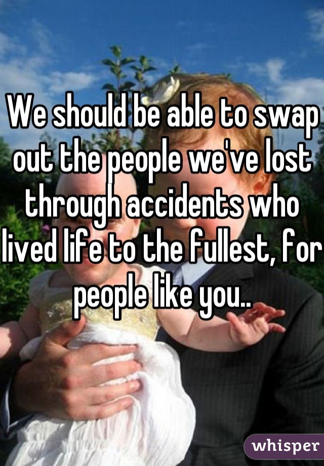 We should be able to swap out the people we've lost through accidents who lived life to the fullest, for people like you..