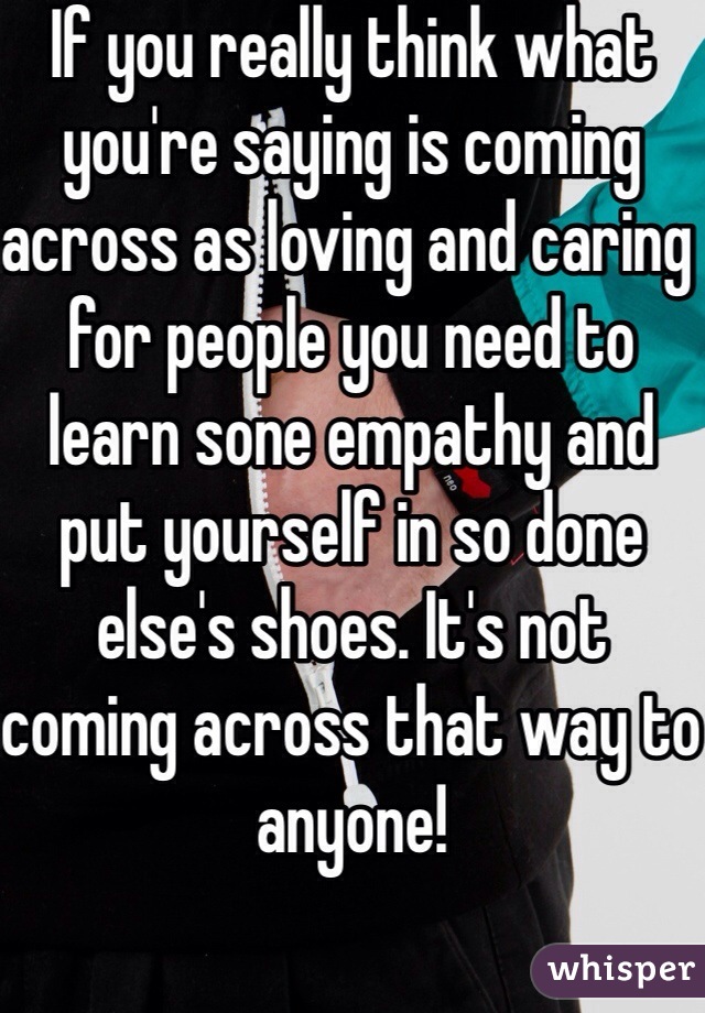 If you really think what you're saying is coming across as loving and caring for people you need to learn sone empathy and put yourself in so done else's shoes. It's not coming across that way to anyone!