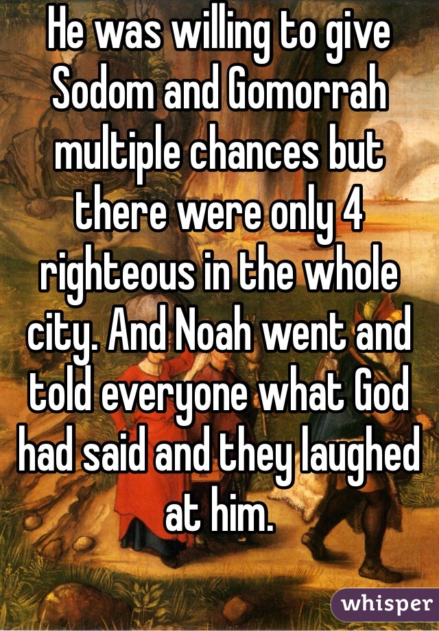 He was willing to give Sodom and Gomorrah multiple chances but there were only 4 righteous in the whole city. And Noah went and told everyone what God had said and they laughed at him. 