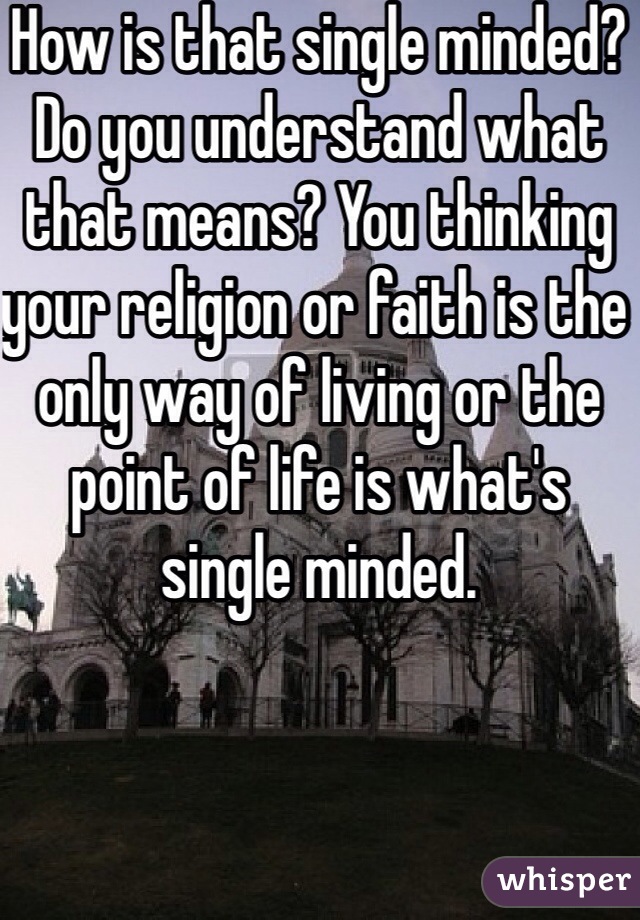 How is that single minded? Do you understand what that means? You thinking your religion or faith is the only way of living or the point of life is what's single minded. 