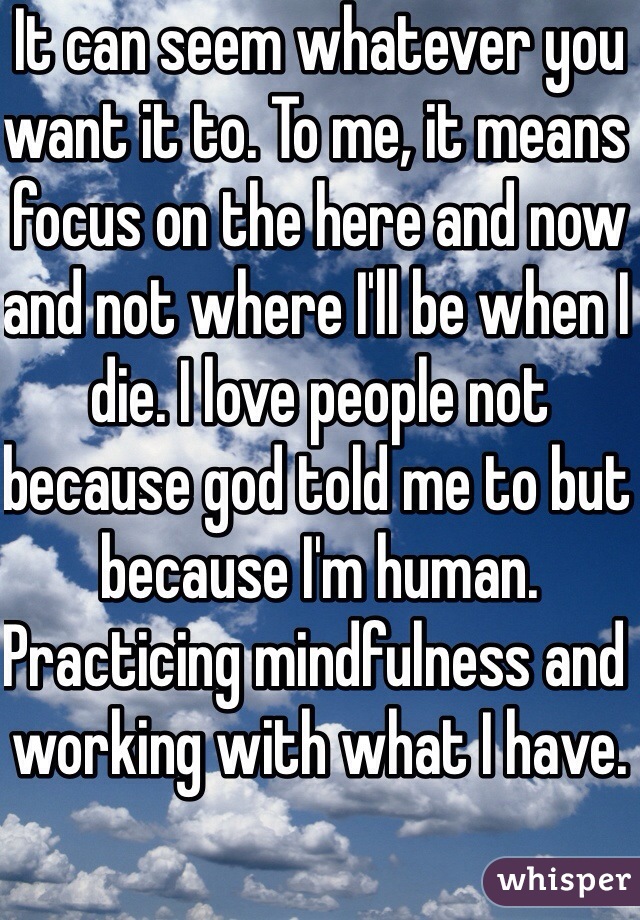 It can seem whatever you want it to. To me, it means focus on the here and now and not where I'll be when I die. I love people not because god told me to but because I'm human. Practicing mindfulness and working with what I have.