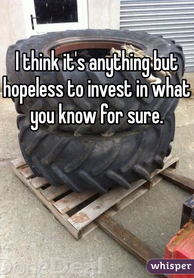 I think it's anything but hopeless to invest in what you know for sure. 