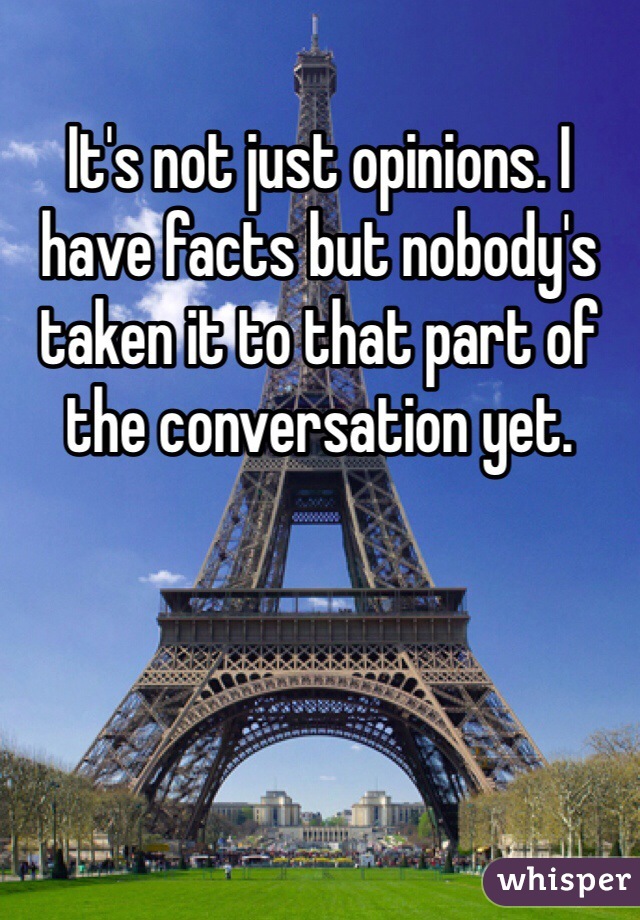 It's not just opinions. I have facts but nobody's taken it to that part of the conversation yet. 